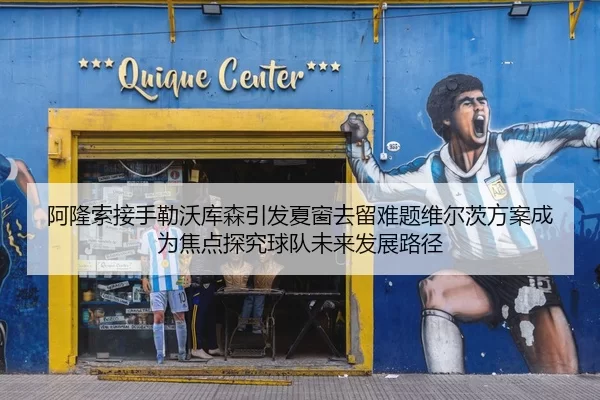 阿隆索接手勒沃库森引发夏窗去留难题维尔茨方案成为焦点探究球队未来发展路径
