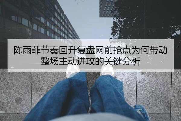 陈雨菲节奏回升复盘网前抢点为何带动整场主动进攻的关键分析