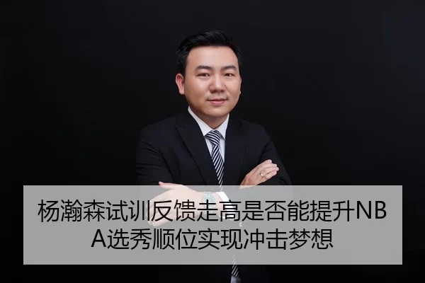 杨瀚森试训反馈走高是否能提升NBA选秀顺位实现冲击梦想