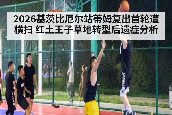 2026基茨比厄尔站蒂姆复出首轮遭横扫 红土王子草地转型后遗症分析（Yabo）