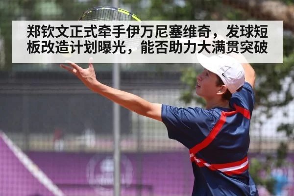 郑钦文正式牵手伊万尼塞维奇,发球短板改造计划曝光,能否助力大满贯突破